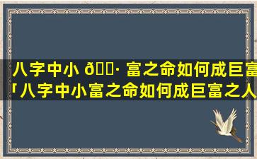 八字中小 🕷 富之命如何成巨富「八字中小富之命如何成巨富之人呢」